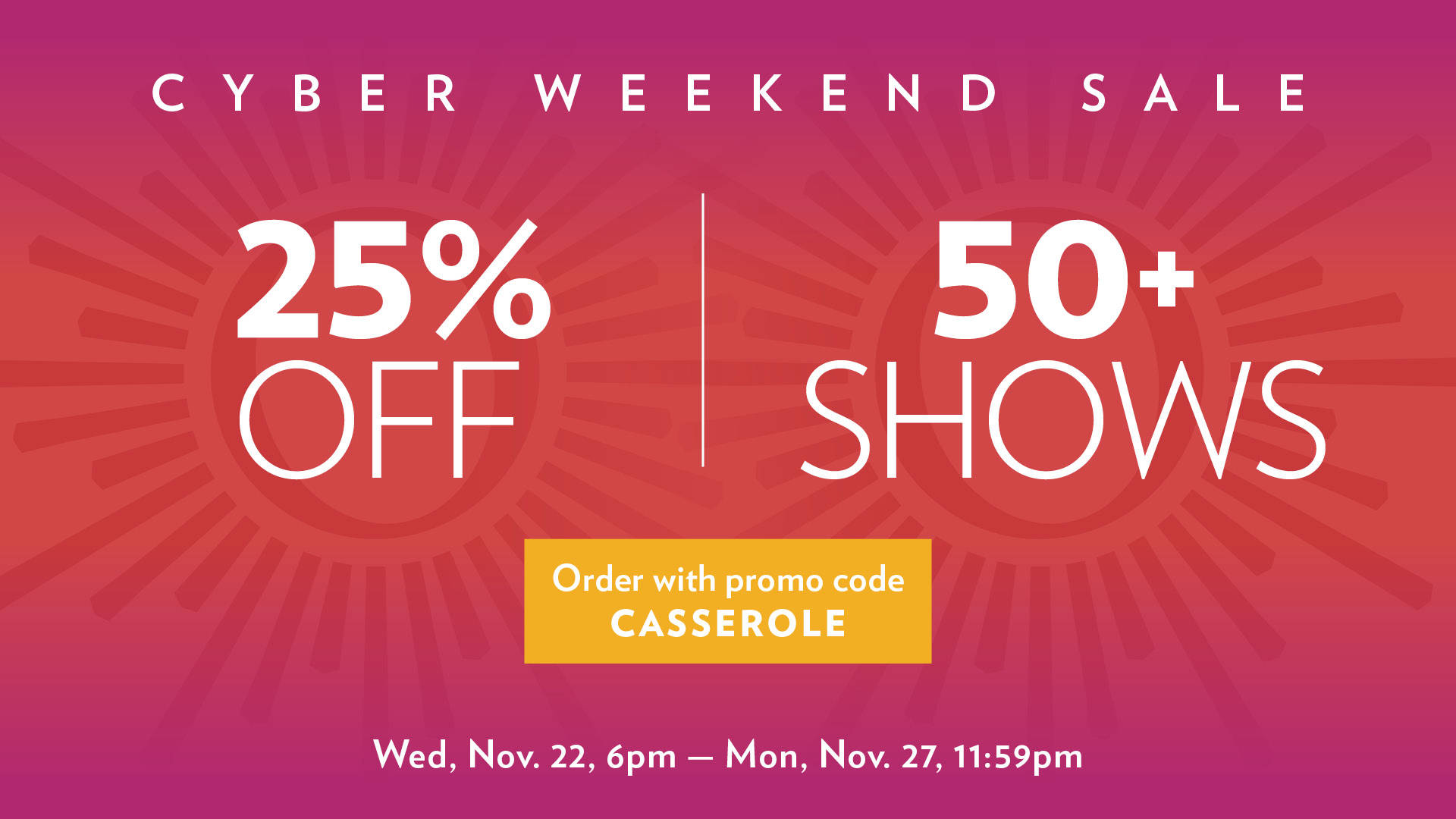 Red and pink banner reads: Cyber Weekend Sale. 25% off 50 plus shows. Order with promo code Casserole. Wed, November 22, 6pm to Mon, Nov 27, 11:59pm