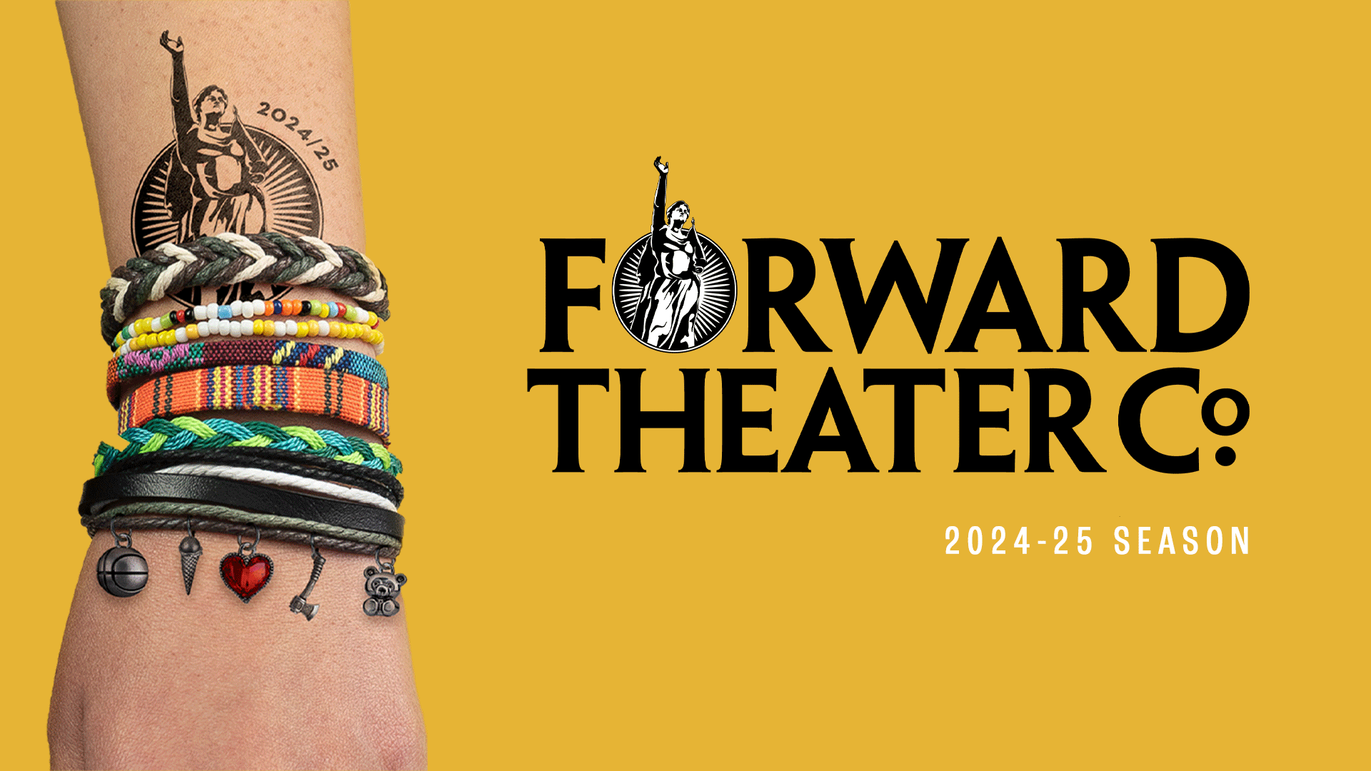 Banner text reads: "Forward Theater Co. 2024 - 25 Season. On the left a human wrist with multiple colorful bracelets and a forward theater tatoo. The background is gold.